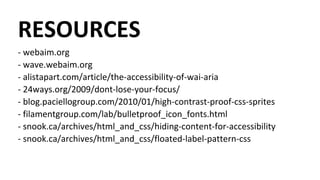 RESOURCES
- webaim.org
- wave.webaim.org
- alistapart.com/article/the-accessibility-of-wai-aria
- 24ways.org/2009/dont-lose-your-focus/
- blog.paciellogroup.com/2010/01/high-contrast-proof-css-sprites
- filamentgroup.com/lab/bulletproof_icon_fonts.html
- snook.ca/archives/html_and_css/hiding-content-for-accessibility
- snook.ca/archives/html_and_css/floated-label-pattern-css
 