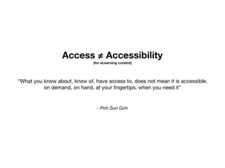 Access ≠ Accessibility
(for eLearning content)
- Poh Sun Goh
“What you know about, know of, have access to, does not mean it is accessible, 

on demand, on hand, at your ﬁngertips, when you need it”
 