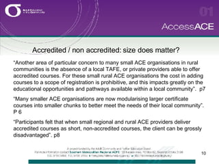 Accredited / non accredited: size does matter? “ Another area of particular concern to many small ACE organisations in rural communities is the absence of a local TAFE, or private providers able to offer accredited courses. For these small rural ACE organisations the cost in adding courses to a scope of registration is prohibitive, and this impacts greatly on the educational opportunities and pathways available within a local community”.  p7 “ Many smaller ACE organisations are now modularising larger certificate courses into smaller chunks to better meet the needs of their local community”.  P 6 “ Participants felt that when small regional and rural ACE providers deliver accredited courses as short, non-accredited courses, the client can be grossly disadvantaged”. p8 