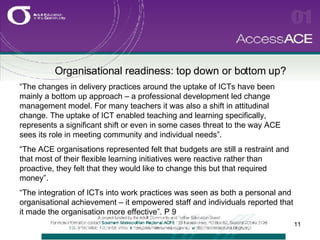 Organisational readiness: top down or bottom up? “ The changes in delivery practices around the uptake of ICTs have been mainly a bottom up approach – a professional development led change management model. For many teachers it was also a shift in attitudinal change. The uptake of ICT enabled teaching and learning specifically, represents a significant shift or even in some cases threat to the way ACE sees its role in meeting community and individual needs”. “ The ACE organisations represented felt that budgets are still a restraint and that most of their flexible learning initiatives were reactive rather than proactive, they felt that they would like to change this but that required money”.  “ The integration of ICTs into work practices was seen as both a personal and organisational achievement – it empowered staff and individuals reported that it made the organisation more effective”. P 9 