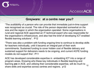Greyware:  at a centre near you? “ The availability of a person who can provide that immediate just-in-time support was recognised as crucial. The role of the person depended somewhat on the size and the region in which the organisation operated. Some organisations in rural and regional ACE appointed an IT technical expert who was responsible for the organisation’s infrastructure, and also had the brief of developing ICT enabled flexible learning solutions”.  P12 “ There was also a problem with funding ongoing time to continue to develop skills for teachers individually, until it became an integral part of their work commitments. Sustained funding to cover hidden cost of flexible delivery and sustained support for deliverers needs to be ongoing, and current ACFE funding models do not support this”. P11 ACE has developed considerable expertise in  embedding ICT into a range of program areas. Knowing who these key individuals in flexible teaching and learning  are  in ACE, and utilising their considerable expertise, will do much to share skills and expertise across centres and regions.  p12 