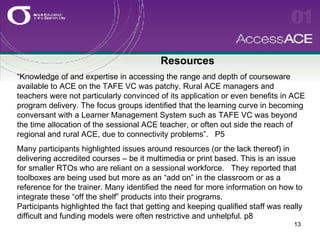 Resources “Knowledge of and expertise in accessing the range and depth of courseware available to ACE on the TAFE VC was patchy. Rural ACE managers and teachers were not particularly convinced of its application or even benefits in ACE program delivery. The focus groups identified that the learning curve in becoming conversant with a Learner Management System such as TAFE VC was beyond the time allocation of the sessional ACE teacher, or often out side the reach of regional and rural ACE, due to connectivity problems”.  P5 Many participants highlighted issues around resources (or the lack thereof) in delivering accredited courses – be it multimedia or print based. This is an issue for smaller RTOs who are reliant on a sessional workforce.  They reported that toolboxes are being used but more as an “add on” in the classroom or as a reference for the trainer. Many identified the need for more information on how to integrate these “off the shelf” products into their programs.  Participants highlighted the fact that getting and keeping qualified staff was really difficult and funding models were often restrictive and unhelpful. p8 