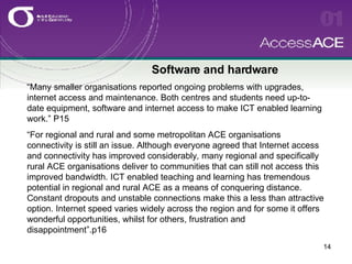 Software and hardware “Many smaller organisations reported   ongoing problems with upgrades, internet access and maintenance. Both centres and students need up-to-date equipment, software and internet access to make ICT enabled learning work.” P15 “For regional and rural and some metropolitan ACE organisations connectivity is still an issue. Although everyone agreed that Internet access and connectivity has improved considerably ,  many regional and specifically rural ACE organisations deliver to communities that can still not access this improved bandwidth. ICT enabled teaching and learning has tremendous potential in regional and rural ACE as a means of conquering distance. Constant dropouts and unstable connections make this a less than attractive option. Internet speed varies widely across the region and for some it offers wonderful opportunities, whilst for others, frustration and disappointment”.p16  