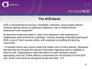 The ACE blend ACE is characterised as having a “facilitated, interactive, group based, learner-centered delivery driven by participant objectives, with or without formal assessment and recognition.”  Its dominant e-learning model is “web in the classroom, with emphasis on collaborative tools and learner publishing”. And the meaning of blended learning for ACE is one of “short courses online, with emphasis on building the learning community”. “ A constant theme was concern about the hidden cost of online delivery. Managers feel that they do not have the relevant information regarding what is available to them for free. Organisations need information to make decisions around appropriacy and cost. Online delivery components are not factored in to the SCH rate, which is the same for all regions across the state”. p17 