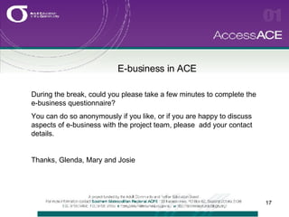 E-business in ACE   During the break, could you please take a few minutes to complete the e-business questionnaire? You can do so anonymously if you like, or if you are happy to discuss aspects of e-business with the project team, please  add your contact details. Thanks, Glenda, Mary and Josie 