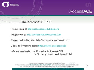 The AccessACE  PLE   Project  blog @  http://accessace.edublogs.org Project wiki @  http://accessace.wikispaces.com Project podcasting site:  http://accessace.podomatic.com  Social bookmarking tools:  http://del.icio.us/accessace Information sheets:  nr 01  - What is AccessACE? nr 02  - why do we need these tools? 