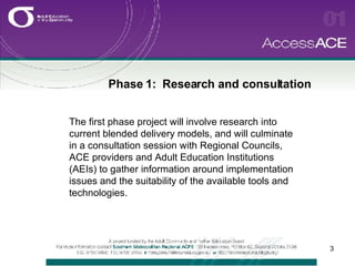 Phase 1:  Research and consultation The first phase project will involve research into current blended delivery models, and will culminate in a consultation session with Regional Councils, ACE providers and Adult Education Institutions (AEIs) to gather information around implementation issues and the suitability of the available tools and technologies. 
