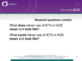 Research questions: context  What  does  clever use of ICTs in ACE  mean  and  look like ? What  could  clever use of ICTs in ACE  mean  and  look like ? 
