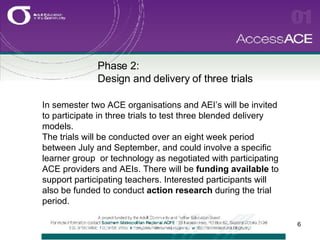 Phase 2:  Design and delivery of three trials In semester two ACE organisations and AEI’s will be invited to participate in three trials to test three blended delivery models. The trials will be conducted over an eight week period between July and September, and could involve a specific learner group  or technology as negotiated with participating ACE providers and AEIs. There will be  funding available  to support participating teachers. Interested participants will also be funded to conduct  action research  during the trial period. 