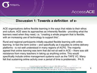 Discussion 1: Towards a definition  of e- ACE organisations define flexible learning in the ways that relate to their ethos and culture. ACE sees its approaches as inherently flexible - providing what the learners need when they need, i.e. “creating a whole program that is flexible, with an increasing use of technology to support this”.  Rural and regional participants initially equated flexible learning with online learning. In fact the term o nline –  and specifically as it equates to online delivery platforms  -  is not well understood in many regions of ACFE. The majority agreed that  online learning  was term that did not sit well in ACE – there was still resistance from many teachers in taking up anything  online . This would specifically include online management systems such as the TAFE VC. Many felt that sustaining online activity over a period of time is problematic.  P4 /5 