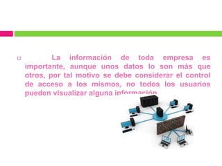            La información de toda empresa es
    importante, aunque unos datos lo son más que
    otros, por tal motivo se debe considerar el control
    de acceso a los mismos, no todos los usuarios
    pueden visualizar alguna información.
 