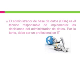    El administrador de base de datos (DBA) es el
    técnico responsable de implementar las
    decisiones del administrador de datos. Por lo
    tanto, debe ser un profesional en IT
 