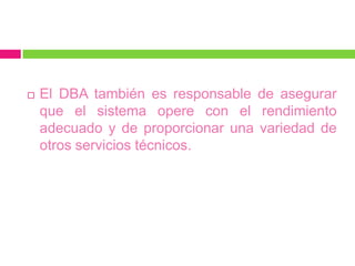    El DBA también es responsable de asegurar
    que el sistema opere con el rendimiento
    adecuado y de proporcionar una variedad de
    otros servicios técnicos.
 