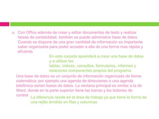     Con Office además de crear y editar documentos de texto y realizar
     tareas de contabilidad, también se puede administrar base de datos.
     Cuando se dispone de una gran cantidad de información es importante
     saber organizarla para poder acceder a ella de una forma mas rápida y
     eficiente.
                         En esta carpeta aprenderá a crear una base de datos
                         y a utilizar las
                         tablas, índices, consultas, formularios, informes y
                         relaciones componentes propios del programa.
    Una base de datos es un conjunto de información organizada de forma
    sistemática; por ejemplo una agenda de direcciones o una agenda
    telefónica serian bases de datos. La ventana principal es similar a la de
    Word, donde en la parte superior tiene las barras y los botones de
    control.
             La diferencia reside en el área de trabajo ya que tiene la forma de
             una rejilla dividida en filas y columnas
 