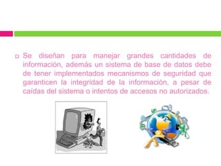    Se diseñan para manejar grandes cantidades de
    información, además un sistema de base de datos debe
    de tener implementados mecanismos de seguridad que
    garanticen la integridad de la información, a pesar de
    caídas del sistema o intentos de accesos no autorizados.
 