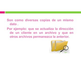 Son como diversas copias de un mismo
 dato .
Por ejemplo: que se actualiza la dirección
 de un cliente en un archivo y que en
 otros archivos permanezca la anterior.
 