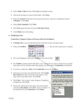 •   Select Table: Calls from the Tables/Queries dropdown menu.

   •   Choose the >> button to select all the fields. Click Next.

   •   Select the Layout for the form. If you click on each one, a preview is displayed. Choose
       Columnar. Click Next.

   •   Select Style: Standard. Click Next.

   •   Click Next again and name the form Calls Entry Form.

   •   Click Finish, form will display.

2. Modifying Forms

   Combo Box: Typing in Values to Present a Pick List of Subjects

   •   In Design View, you can add radio buttons, pull down menus and input masks.

   •   Notice the Toolbox.                                          Be sure the wizard icon is selected.




   •   If it is not displayed, click on the Toolbox icon on the toolbar.


   •   The Toolbox contains options that allow you to change the way data is entered. If you prefer
       data entry to be by selection rather than typing, you must create a Combo Box for that field.

   •   To create a combo box, click on the Combo Box icon in the Toolbox.

   •   Click once in an open area inside the form. The Combo
       Box Wizard will open. Select the radio button “I will
       type in the values that I want.” Click Next.

   •   Click Next. Type in three values: Request, Complaint,
       Compliment. Click Next.

   •   Choose the radio button “Store that value in this field”
       and select call_subject. Click Next. Type in ‘Subject’ as
       the field label for the Combo Box. Click Finish.




9/12/06                                                                                             4
 