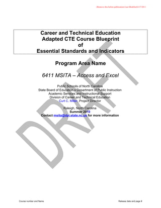 (Remove this before publication) Last Modified 6/17/2011




                Career and Technical Education
                 Adapted CTE Course Blueprint
                               of
               Essential Standards and Indicators

                            Program Area Name

                    6411 MSITA – Access and Excel
                               Public Schools of North Carolina
                 State Board of Education • Department of Public Instruction
                        Academic Services and Instructional Support
                         Division of Career and Technical Education
                                Curt C. Miller, Project Director

                                 Raleigh, North Carolina
                                     Summer 2010
                   Contact msita@dpi.state.nc.us for more information




Course number and Name                                                            Release date and page #
 