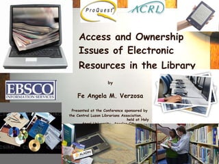 Access and Ownership Issues of Electronic Resources in the Library   by Fe Angela M. Verzosa Presented at the Conference sponsored by  the Central Luzon Librarians Association,  held at   Holy Angel University, Angeles City,   7 December 2009 