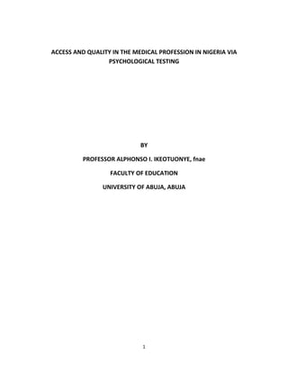 ACCESS AND QUALITY IN THE MEDICAL PROFESSION IN NIGERIA VIA
                 PSYCHOLOGICAL TESTING




                            BY

          PROFESSOR ALPHONSO I. IKEOTUONYE, fnae

                  FACULTY OF EDUCATION

                UNIVERSITY OF ABUJA, ABUJA




                             1
 