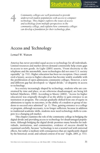 Community colleges are well positioned to provide
underserved student populations with access to computer
technology. This chapter explores the issues of access
and technology from multiple perspectives in the
community college, and explains how community colleges
can develop a foundation for their technology plan.
NEW DIRECTIONS FOR COMMUNITY COLLEGES, no. 128, Winter 2004 © Wiley Periodicals, Inc. 31
4
Access and Technology
Lemuel W. Watson
America has never provided equal access to technology for all individuals.
Limited resources and market-driven demand consistently help create gaps
in access to new goods. As Light (2001) asserts, “From electricity to the
telephone and the automobile, most technologies did not enter U.S. society
equitably” (p. 711). Higher education has been no exception. Once consid-
ered a luxury, access to higher education has become widely available with
the proliferation of open admissions community colleges. However, a new
and different gap has developed—a “digital divide,” or disparity in access
to technology.
In a society increasingly shaped by technology, students who are con-
strained by time and place, or are otherwise disadvantaged, are being left
behind (Matthews, 1999). According to Moore (2002), “Access [to higher
education] was originally thought of as the ability to gain entrance to an
institution or program. The concept gradually shifted from one of equity in
admissions to equity in outcomes, or the ability of a student or group of stu-
dents to succeed once admitted” (p. 1). Thus, gaining entrance to a college
or program, although necessary, is no longer sufficient, because in addition
to traditional academic skills, students now need technology skills to com-
pete in a changing job market.
This chapter examines the role of the community college in bridging the
digital divide and providing access to technology for disadvantaged popula-
tions. Although bridging the digital divide promises many benefits for indi-
viduals, institutions, and communities, evidence of success should be
examined carefully, because “technology is not a neutral tool with universal
effects, but rather a medium with consequences that are significantly shaped
by the historical, social, and cultural context of its use” (Light, 2001, p. 711).
 