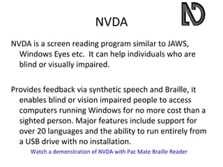NVDA
NVDA is a screen reading program similar to JAWS,
  Windows Eyes etc. It can help individuals who are
  blind or visually impaired.

Provides feedback via synthetic speech and Braille, it
  enables blind or vision impaired people to access
  computers running Windows for no more cost than a
  sighted person. Major features include support for
  over 20 languages and the ability to run entirely from
  a USB drive with no installation.
     Watch a demonstration of NVDA with Pac Mate Braille Reader
 