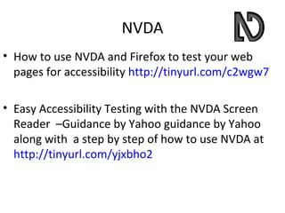 NVDA
• How to use NVDA and Firefox to test your web
  pages for accessibility http://tinyurl.com/c2wgw7

• Easy Accessibility Testing with the NVDA Screen
  Reader –Guidance by Yahoo guidance by Yahoo
  along with a step by step of how to use NVDA at
  http://tinyurl.com/yjxbho2
 