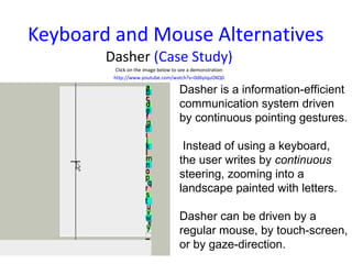 Keyboard and Mouse Alternatives
        Dasher (Case Study)
          Click on the image below to see a demonstration
         http://www.youtube.com/watch?v=0d6yIquOKQ0

                                     Dasher is a information-efficient
                                     communication system driven
                                     by continuous pointing gestures.

                                      Instead of using a keyboard,
                                     the user writes by continuous
                                     steering, zooming into a
                                     landscape painted with letters.

                                     Dasher can be driven by a
                                     regular mouse, by touch-screen,
                                     or by gaze-direction.
 