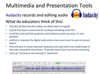 Multimedia and Presentation Tools
Audacity records and editing audio
What do educators think of this:
• Use this all the time for audio, no other tool is as good
•   A great free (open source) tool for creating and editing audio files
•   A well focused tool that academics and student can pick up easily. It's very
    portable
•   and this is important for digital audio where many users want to work in private
    spaces
•   Free and easy to create classroom podcasts and mp3s where the students get to
    hear edit and publish themselves. Promotes ownership – extremely motivating.
•   ‘back up ‘ for lecture, for listening in ‘dead time’
 