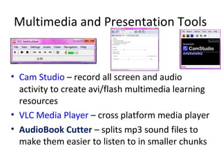 Multimedia and Presentation Tools


• Cam Studio – record all screen and audio
  activity to create avi/flash multimedia learning
  resources
• VLC Media Player – cross platform media player
• AudioBook Cutter – splits mp3 sound files to
  make them easier to listen to in smaller chunks
 