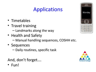 Applications
• Timetables
• Travel training
  – Landmarks along the way
• Health and Safety
  – Manual handling sequences, COSHH etc.
• Sequences
  – Daily routines, specific task

And, don’t forget….
• Fun!
 