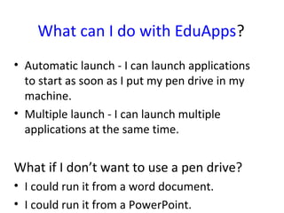 What can I do with EduApps?
• Automatic launch - I can launch applications
  to start as soon as I put my pen drive in my
  machine.
• Multiple launch - I can launch multiple
  applications at the same time.


What if I don’t want to use a pen drive?
• I could run it from a word document.
• I could run it from a PowerPoint.
 