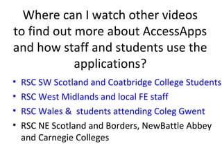 Where can I watch other videos
to find out more about AccessApps
and how staff and students use the
            applications?
•   RSC SW Scotland and Coatbridge College Students
•   RSC West Midlands and local FE staff
•   RSC Wales & students attending Coleg Gwent
•   RSC NE Scotland and Borders, NewBattle Abbey
    and Carnegie Colleges
 