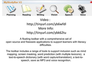 Video :
                  http://tinyurl.com/yb6wfdl
                           More Info:
                  http://tinyurl.com/ybk62tu
           A floating toolbar with a comprehensive set of
open source and freeware applications to support learners with literacy
                              difficulties.

The toolbar includes a range of tools to support inclusion such as mind
 mapping, screen masking, word prediction (with multiple lexicons), a
  text-to-speech dictionary (with word capture/translation), a text-to-
              speech, save as MP3 and voice recognition.
 