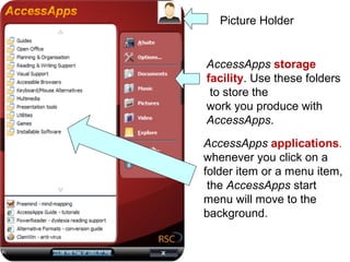 Picture Holder


AccessApps storage
facility. Use these folders
 to store the
work you produce with
AccessApps.
AccessApps applications.
whenever you click on a
folder item or a menu item,
 the AccessApps start
menu will move to the
background.
 