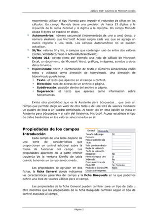 Zalovic Web: Apuntes de Microsoft Access
Página 2
recomienda utilizar el tipo Moneda para impedir el redondeo de cifras en los
cálculos. Un campo Moneda tiene una precisión de hasta 15 dígitos a la
izquierda de la coma decimal y 4 dígitos a la derecha. Un campo Moneda
ocupa 8 bytes de espacio en disco.
Autonumérico: número secuencial (incrementado de uno a uno) único, o
número aleatorio que Microsoft Access asigna cada vez que se agrega un
nuevo registro a una tabla. Los campos Autonumérico no se pueden
actualizar.
Sí/No: valores Sí y No, y campos que contengan uno de entre dos valores
(Sí/No, Verdadero/Falso o Activado/desactivado).
Objeto OLE: objeto como por ejemplo una hoja de cálculo de Microsoft
Excel, un documento de Microsoft Word, gráficos, imágenes, sonidos u otros
datos binarios.
Hipervínculo: texto o combinación de texto y números almacenada como
texto y utilizada como dirección de hipervínculo. Una dirección de
hipervínculo puede tener:
Texto: el texto que aparece en el campo o control.
Dirección: ruta de acceso de un archivo o página.
Subdirección: posición dentro del archivo o página.
Sugerencia: el texto que aparece como información sobre
herramientas.
Existe otra posibilidad que es la Asistente para búsquedas... que crea un
campo que permite elegir un valor de otra tabla o de una lista de valores mediante
un cuadro de lista o un cuadro combinado. Al hacer clic en esta opción se inicia el
Asistente para búsquedas y al salir del Asistente, Microsoft Access establece el tipo
de datos basándose en los valores seleccionados en él.
Propiedades de los campos
Introducción
Cada campo de una tabla dispone de
una serie de características que
proporcionan un control adicional sobre la
forma de funcionar del campo. Las
propiedades aparecen en la parte inferior
izquierda de la ventana Diseño de tabla
cuando tenemos un campo seleccionado.
Las propiedades se agrupan en dos
fichas, la ficha General donde indicamos
las características generales del campo y la ficha Búsqueda en la que podemos
definir una lista de valores válidos para el campo.
Las propiedades de la ficha General pueden cambiar para un tipo de dato u
otro mientras que las propiedades de la ficha Búsqueda cambian según el tipo de
control asociado al campo.
 