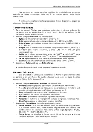 Zalovic Web: Apuntes de Microsoft Access
Página 3
Hay que tener en cuenta que si se modifican las propiedades de un campo
después de haber introducido datos en él se pueden perder estos datos
introducidos.
A continuación explicaremos las propiedades de que disponemos según los
diferentes tipos de datos.
Tamaño del campo
Para los campos Texto, esta propiedad determina el número máximo de
caracteres que se pueden introducir en el campo. Siendo por defecto de 50
caracteres y valor máximo de 255.
Para los campos Numérico, las opciones son:
Byte para almacenar valores enteros entre 0 y 255.
Entero para valores enteros comprendidos entre -32.768 y 32.767.
Entero largo para valores enteros comprendidos entre -2.147.483.648 y
2.147.483.647.
Simple para la introducción de valores comprendidos entre -3,40·1038
y -
1,40·10-45
para valores negativos, y entre 1,40·10-45
y 3,40·1038
para
valores positivos.
Doble para valores comprendidos entre -1,79·10308
y -4,943·10-324
para
valores negativos, y entre 1,79·10308
y 4,94·10-324
para valores positivos.
Id. de réplica se utiliza para claves autonuméricas en bases réplicas.
Decimal para almacenar valores comprendidos entre -1028
-1 y 1028
-1.
Los campos Autonumérico son Entero largo.
A los demás tipos de datos no se les puede especificar tamaño.
Formato del campo
Esta propiedad se utiliza para personalizar la forma de presentar los datos
en pantalla o en un informe. Se puede establecer para todos los tipos de datos
excepto el Objeto OLE y Autonumérico.
Para los campos Numérico y Moneda, las opciones son:
Número general: presenta los números tal como fueron introducidos.
Moneda: presenta los valores introducidos con el separador de millares y el
símbolo monetario asignado en Windows como puede ser €.
Euro: utiliza el formato de moneda, con el símbolo del euro.
Fijo: presenta los valores sin separador de millares.
Estándar: presenta los valores con separador de millares.
Porcentaje: multiplica el valor por 100 y añade el signo de porcentaje (%).
Científico: presenta el número con notación científica.
Los campos Fecha/Hora tienen los siguientes formatos:
Fecha general: si el valor es sólo una fecha, no se muestra ninguna hora;
si el valor es sólo una hora, no se muestra ninguna fecha. Este valor es una
combinación de los valores de Fecha corta y Hora larga. Ejemplos: 3/4/93,
05:34:00 PM y 3/4/93 05:34:00 PM.
Fecha larga: se visualiza la fecha con el día de la semana y el mes
completo. Ejemplo: Lunes 21 de agosto de 2000.
 