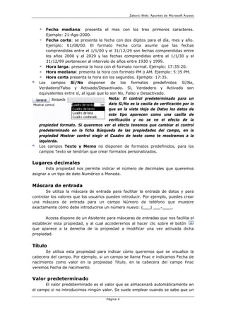 Zalovic Web: Apuntes de Microsoft Access
Página 4
Fecha mediana: presenta el mes con los tres primeros caracteres.
Ejemplo: 21-Ago-2000.
Fecha corta: se presenta la fecha con dos dígitos para el día, mes y año.
Ejemplo: 01/08/00. El formato Fecha corta asume que las fechas
comprendidas entre el 1/1/00 y el 31/12/29 son fechas comprendidas entre
los años 2000 y el 2029 y las fechas comprendidas entre el 1/1/30 y el
31/12/99 pertenecen al intervalo de años entre 1930 y 1999.
Hora larga: presenta la hora con el formato normal. Ejemplo: 17:35:20.
Hora mediana: presenta la hora con formato PM o AM. Ejemplo: 5:35 PM.
Hora corta presenta la hora sin los segundos. Ejemplo: 17:35.
Los campos Sí/No disponen de los formatos predefinidos Sí/No,
Verdadero/Falso y Activado/Desactivado. Sí, Verdadero y Activado son
equivalentes entre sí, al igual que lo son No, Falso y Desactivado.
Nota: El control predeterminado para un
dato Sí/No es la casilla de verificación por lo
que en la vista Hoja de Datos los datos de
este tipo aparecen como una casilla de
verificación y no se ve el efecto de la
propiedad formato. Si queremos ver el efecto tenemos que cambiar el control
predeterminado en la ficha Búsqueda de las propiedades del campo, en la
propiedad Mostrar control elegir el Cuadro de texto como te mostramos a la
izquierda.
Los campos Texto y Memo no disponen de formatos predefinidos, para los
campos Texto se tendrían que crear formatos personalizados.
Lugares decimales
Esta propiedad nos permite indicar el número de decimales que queremos
asignar a un tipo de dato Numérico o Moneda.
Máscara de entrada
Se utiliza la máscara de entrada para facilitar la entrada de datos y para
controlar los valores que los usuarios pueden introducir. Por ejemplo, puedes crear
una máscara de entrada para un campo Número de teléfono que muestre
exactamente cómo debe introducirse un número nuevo: (___) ___-____.
Access dispone de un Asistente para máscaras de entradas que nos facilita el
establecer esta propiedad, y al cual accederemos al hacer clic sobre el botón
que aparece a la derecha de la propiedad a modificar una vez activada dicha
propiedad.
Título
Se utiliza esta propiedad para indicar cómo queremos que se visualice la
cabecera del campo. Por ejemplo, si un campo se llama Fnac e indicamos Fecha de
nacimiento como valor en la propiedad Título, en la cabecera del campo Fnac
veremos Fecha de nacimiento.
Valor predeterminado
El valor predeterminado es el valor que se almacenará automáticamente en
el campo si no introducimos ningún valor. Se suele emplear cuando se sabe que un
 