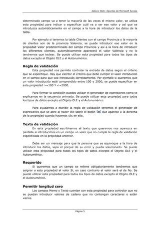 Zalovic Web: Apuntes de Microsoft Access
Página 5
determinado campo va a tener la mayoría de las veces el mismo valor, se utiliza
esta propiedad para indicar o especificar cuál va a ser ese valor y así que se
introduzca automáticamente en el campo a la hora de introducir los datos de la
tabla.
Por ejemplo si tenemos la tabla Clientes con el campo Provincia y la mayoría
de clientes son de la provincia Valencia, se puede introducir ese valor en la
propiedad Valor predeterminado del campo Provincia y así a la hora de introducir
los diferentes clientes, automáticamente aparecerá el valor Valencia y no lo
tendremos que teclear. Se puede utilizar esta propiedad para todos los tipos de
datos excepto el Objeto OLE y el Autonumérico.
Regla de validación
Esta propiedad nos permite controlar la entrada de datos según el criterio
que se especifique. Hay que escribir el criterio que debe cumplir el valor introducido
en el campo para que sea introducido correctamente. Por ejemplo si queremos que
un valor introducido esté comprendido entre 100 y 2000, se puede especificar en
esta propiedad >=100 Y <=2000.
Para formar la condición puedes utilizar el generador de expresiones como te
explicamos en la secuencia animada. Se puede utilizar esta propiedad para todos
los tipos de datos excepto el Objeto OLE y el Autonumérico.
Para ayudarnos a escribir la regla de validación tenemos el generador de
expresiones que se abre al hacer clic sobre el botón que aparece a la derecha
de la propiedad cuando hacemos clic en ella.
Texto de validación
En esta propiedad escribiremos el texto que queremos nos aparezca en
pantalla si introducimos en un campo un valor que no cumple la regla de validación
especificada en la propiedad anterior.
Debe ser un mensaje para que la persona que se equivoque a la hora de
introducir los datos, sepa el porqué de su error y pueda solucionarlo. Se puede
utilizar esta propiedad para todos los tipos de datos excepto el Objeto OLE y el
Autonumérico.
Requerido
Si queremos que un campo se rellene obligatoriamente tendremos que
asignar a esta propiedad el valor Sí, en caso contrario el valor será el de No. Se
puede utilizar esta propiedad para todos los tipos de datos excepto el Objeto OLE y
el Autonumérico.
Permitir longitud cero
Los campos Memo y Texto cuentan con esta propiedad para controlar que no
se puedan introducir valores de cadena que no contengan caracteres o estén
vacíos.
 