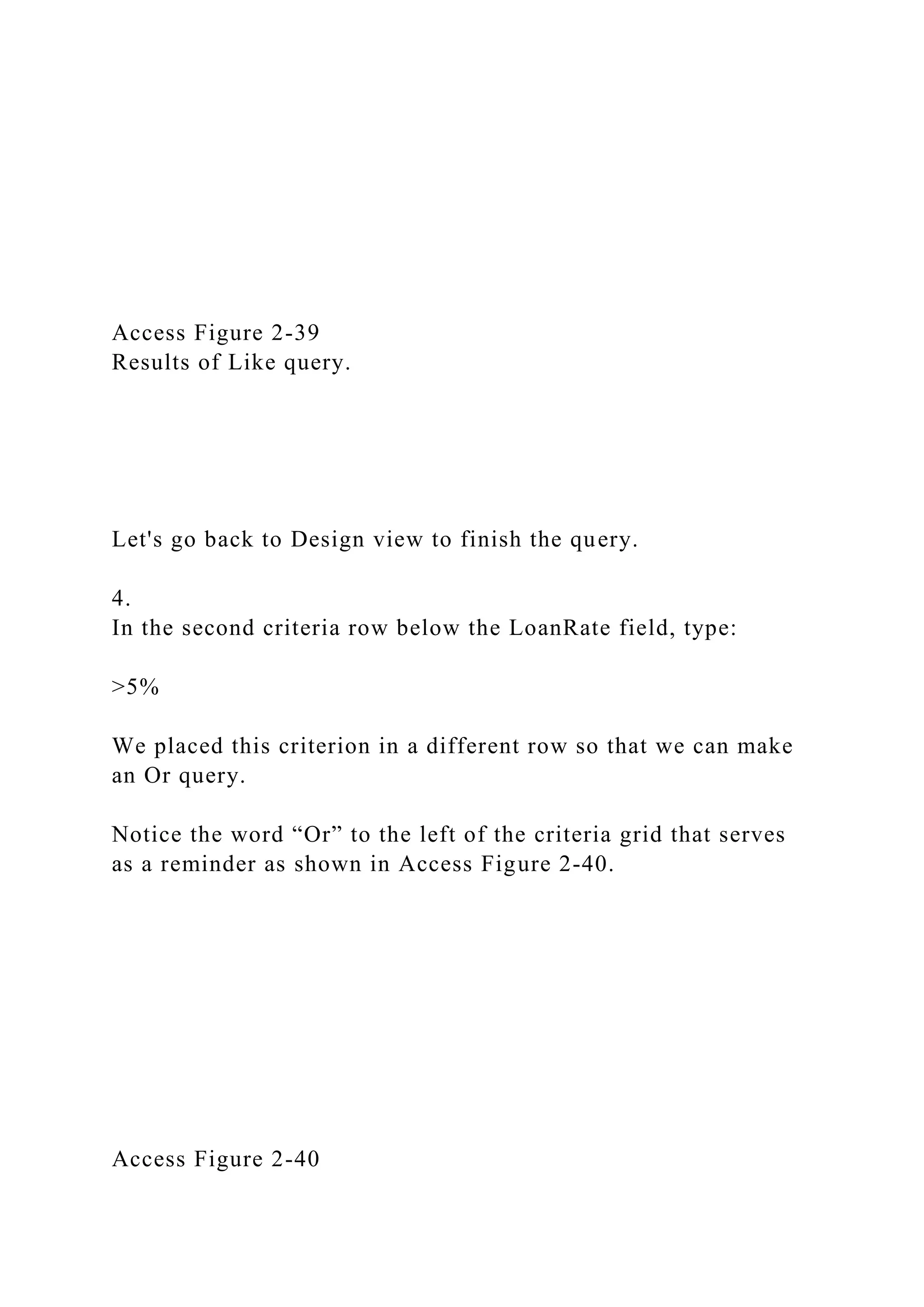Access Figure 2-39
Results of Like query.
Let's go back to Design view to finish the query.
4.
In the second criteria row below the LoanRate field, type:
>5%
We placed this criterion in a different row so that we can make
an Or query.
Notice the word “Or” to the left of the criteria grid that serves
as a reminder as shown in Access Figure 2-40.
Access Figure 2-40
 