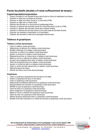Points facultatifs (étudiés s’il reste suffisamment de temps) :
Copie/importation/exportation
♦   Copier une table ou une requête Access dans Excel ou Word en établissant une liaison
♦   Exporter un objet vers une base de données
♦   Exporter un objet vers Word, Excel ou un document HTML
♦   Exporter un objet vers un fichier texte
♦   Attacher des données à un document de publipostage Word
♦   Importer ou attacher des données issues d’un document texte, Excel ou HTML
♦   Importer ou attacher des données issues des contacts Outlook
♦   Importer ou attacher les données issues d’une autre base de données Access
♦   Exécuter une opération d’exportation ou d’importation
♦   Collecter des données à l’aide de la messagerie électronique


Tableaux et graphiques
Tableaux croisés dynamiques
♦   Créer un tableau croisé dynamique
♦   Sélectionner un élément d’un tableau croisé dynamique
♦   Modifier l’affichage d’un tableau croisé dynamique
♦   Supprimer un champ d’un tableau croisé dynamique
♦   Ajouter un champ à un tableau croisé dynamique
♦   Déplacer/renommer un champ dans un tableau croisé dynamique
♦   Mettre en forme un élément du tableau croisé dynamique
♦   Grouper des enregistrements dans un tableau croisé dynamique
♦   Filtrer les enregistrements d’un tableau croisé dynamique
♦   Ajouter un champ de total à un tableau croisé dynamique
♦   Créer un champ de total calculé dans un tableau croisé dynamique
♦   Afficher/masquer les totaux
♦   Afficher les totaux sous forme de pourcentage

Graphiques
♦   Créer un graphique représentant les données d’une table
♦   Insérer un graphique lié dans un formulaire
♦   Créer un graphique croisé dynamique
♦   Sélectionner les différents éléments d’un graphique croisé dynamique
♦   Masquer/afficher les données d’un graphique croisé dynamique
♦   Modifier le type de graphique croisé dynamique
♦   Gérer les titres d’un graphique croisé dynamique
♦   Gérer la légende d’un graphique croisé dynamique
♦   Mettre en forme un élément du graphique croisé dynamique
♦   Gérer les axes d’un graphique croisé dynamique
♦   Afficher plusieurs graphiques dans un graphique croisé dynamique
♦   Modifier la fonction associée à un champ de données du graphique croisé dynamique




                                                                                                 4

     Des professionnels de l’informatique et de la pédagogie à votre service depuis 1986
             Formation – Support technique – Support end-user sur site – Support management

             6 rue de la Fonderie - 1531 Luxembourg - Tél. +352 49 06 09 1 - Fax +352 49 06 70
                                       info@keyjob.lu - www.keyjob.lu
 