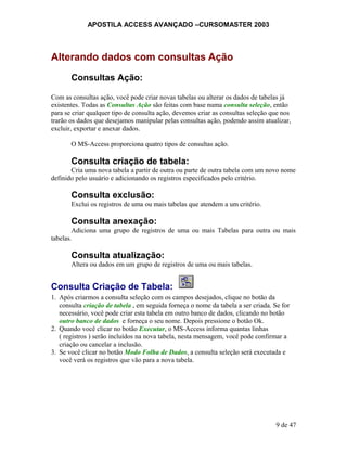 APOSTILA ACCESS AVANÇADO –CURSOMASTER 2003
Alterando dados com consultas Ação
Consultas Ação:
Com as consultas ação, você pode criar novas tabelas ou alterar os dados de tabelas já
existentes. Todas as Consultas Ação são feitas com base numa consulta seleção, então
para se criar qualquer tipo de consulta ação, devemos criar as consultas seleção que nos
trarão os dados que desejamos manipular pelas consultas ação, podendo assim atualizar,
excluir, exportar e anexar dados.
O MS-Access proporciona quatro tipos de consultas ação.
Consulta criação de tabela:
Cria uma nova tabela a partir de outra ou parte de outra tabela com um novo nome
definido pelo usuário e adicionando os registros especificados pelo critério.
Consulta exclusão:
Exclui os registros de uma ou mais tabelas que atendem a um critério.
Consulta anexação:
Adiciona uma grupo de registros de uma ou mais Tabelas para outra ou mais
tabelas.
Consulta atualização:
Altera ou dados em um grupo de registros de uma ou mais tabelas.
Consulta Criação de Tabela:
1. Após criarmos a consulta seleção com os campos desejados, clique no botão da
consulta criação de tabela , em seguida forneça o nome da tabela a ser criada. Se for
necessário, você pode criar esta tabela em outro banco de dados, clicando no botão
outro banco de dados e forneça o seu nome. Depois pressione o botão Ok.
2. Quando você clicar no botão Executar, o MS-Access informa quantas linhas
( registros ) serão incluídos na nova tabela, nesta mensagem, você pode confirmar a
criação ou cancelar a inclusão.
3. Se você clicar no botão Modo Folha de Dados, a consulta seleção será executada e
você verá os registros que vão para a nova tabela.
9 de 47
 