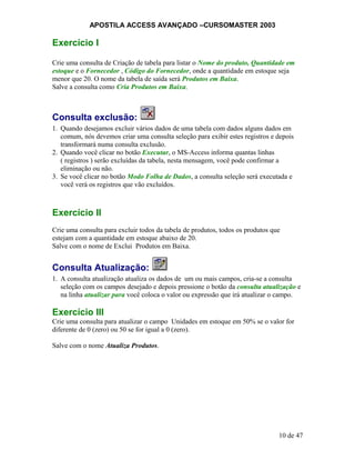 APOSTILA ACCESS AVANÇADO –CURSOMASTER 2003
Exercício I
Crie uma consulta de Criação de tabela para listar o Nome do produto, Quantidade em
estoque e o Fornecedor , Código do Fornecedor, onde a quantidade em estoque seja
menor que 20. O nome da tabela de saída será Produtos em Baixa.
Salve a consulta como Cria Produtos em Baixa.
Consulta exclusão:
1. Quando desejamos excluir vários dados de uma tabela com dados alguns dados em
comum, nós devemos criar uma consulta seleção para exibir estes registros e depois
transformará numa consulta exclusão.
2. Quando você clicar no botão Executar, o MS-Access informa quantas linhas
( registros ) serão excluídas da tabela, nesta mensagem, você pode confirmar a
eliminação ou não.
3. Se você clicar no botão Modo Folha de Dados, a consulta seleção será executada e
você verá os registros que vão excluídos.
Exercício II
Crie uma consulta para excluir todos da tabela de produtos, todos os produtos que
estejam com a quantidade em estoque abaixo de 20.
Salve com o nome de Exclui Produtos em Baixa.
Consulta Atualização:
1. A consulta atualização atualiza os dados de um ou mais campos, cria-se a consulta
seleção com os campos desejado e depois pressione o botão da consulta atualização e
na linha atualizar para você coloca o valor ou expressão que irá atualizar o campo.
Exercício III
Crie uma consulta para atualizar o campo Unidades em estoque em 50% se o valor for
diferente de 0 (zero) ou 50 se for igual a 0 (zero).
Salve com o nome Atualiza Produtos.
10 de 47
 
