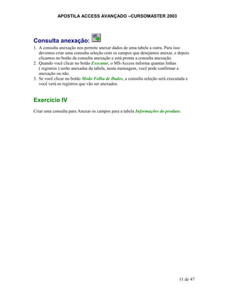 APOSTILA ACCESS AVANÇADO –CURSOMASTER 2003
Consulta anexação:
1. A consulta anexação nos permite anexar dados de uma tabela a outra. Para isso
devemos criar uma consulta seleção com os campos que desejamos anexar, e depois
clicamos no botão da consulta anexação e está pronta a consulta anexação.
2. Quando você clicar no botão Executar, o MS-Access informa quantas linhas
( registros ) serão anexadas da tabela, nesta mensagem, você pode confirmar a
anexação ou não.
3. Se você clicar no botão Modo Folha de Dados, a consulta seleção será executada e
você verá os registros que vão ser anexados.
Exercício IV
Criar uma consulta para Anexar os campos para a tabela Informações do produto.
11 de 47
 
