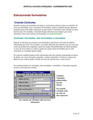APOSTILA ACCESS AVANÇADO –CURSOMASTER 2003
Estruturando formulários
Criando Controles
Quando começa um formulário em branco, você mesmo adiciona todos os controles. Se
criou um formulário com o assistente de formulário, pode-se também desejar adicionar
controles para exibir dados adicionais ou para tornar o formulário mais atraente ou mais
fácil de usar. Por exemplo, você pode desejar adicionar uma etiqueta que inclua
instruções sobre como utilizar um formulário no modo formulário.
Controles vinculados, não vinculados e calculados
Quando se adiciona um controle a um formulário, determina-se de onde ele obtêm a
informação que exibe. Por exemplo, você pode adicionar um controle caixa de texto que
exibe um produto da companhia a partir do campo NomeDoProduto da tabela produtos.
A caixa de texto obtém os valores a partir do campo Nome do Produto por ter sido
conectado ou vinculado àquele campo.
Os controles também podem exibir informações que não estejam armazenadas no banco
de dados, tais como instruções, legendas e valores calculados. Conhecer a origem dos
dados de um controle ajuda a decidir que tipo de controle usar e como cria-lo.
Os controles podem ser vinculados, não vinculados e calculados. A ilustração seguinte
mostra os três tipos de controle.
12 de 47
 