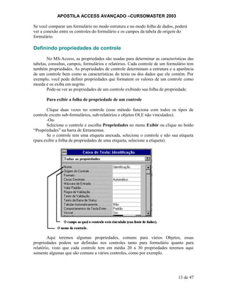 APOSTILA ACCESS AVANÇADO –CURSOMASTER 2003
Se você comparar um formulário no modo estrutura e no modo folha de dados, poderá
ver a conexão entre os controles do formulário e os campos da tabela de origem do
formulário.
Definindo propriedades de controle
No MS-Access, as propriedades são usadas para determinar as características das
tabelas, consultas, campos, formulários e relatórios. Cada controle de um formulário tem
também propriedades. As propriedades de controle determinam a estrutura e a aparência
de um controle bem como as características do texto ou dos dados que ele contém. Por
exemplo, você pode definir propriedades que formatem os valores de um controle como
moeda e os exiba em negrito.
Pode-se ver as propriedades de um controle exibindo sua folha de propriedade.
Para exibir a folha de propriedade de um controle
Clique duas vezes no controle (esse método funciona com todos os tipos de
controle exceto sub-formulários, sub-relatórios e objetos OLE não vinculados).
-Ou-
Selecione o controle e escolha Propriedades no menu Exibir ou clique no botão
“Propriedades” na barra de ferramentas.
Se o controle tem uma etiqueta anexada, selecione o controle e não sua etiqueta
(para exibir a folha de propriedades de uma etiqueta, selecione a etiqueta).
Aqui teremos algumas propriedades, comuns para vários Objetos, essas
propriedades podem ser definidas nos controles tanto para formulário quanto para
relatório, visto que cada controle tem em média 20 a 30 propriedades teremos aqui
somente algumas que são comuns a vários controles, como por exemplo.
13 de 47
 