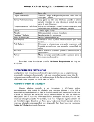APOSTILA ACCESS AVANÇADO –CURSOMASTER 2003
Propriedade Descrição
Origem do Controle Nome de Campo ou Expressão para usar como fonte de
dados para Controle
Tabular Automaticamente Pode gerar ou não uma tabulação quando o último
caracter permitido em uma máscara de entrada de uma
caixa de texto é inserido.
Comportamento da Tecla Enter Padrão troca de campo e Nova Linha no campo, cria uma
linha em branco no mesmo campo para inserção.
Visível Torna o objeto visível
Ativado Habilitar controle no modo formulário
Parada de Tabulação Permite tabulações no controle
Índice de Tabulação Definir ordem de tabulação
Pode Ampliar Controle ou seção expande automaticamente para caber
no texto.,
Pode Reduzir Determina se o tamanho de uma sessão ou controle será
Reduzido verticalmente para acomodar a quantidade de
dados.
Ao Entrar Macro ou função executada quando o controle recebe o
primeiro foco
Ao Sair Macro ou função executada quando o controle perde o
foco no mesmo formulário.
Para obter mais informações consulte Definindo Propriedades no Help do
MS-Access.
Personalizando formulários
Você pode ser mais produtivo com formulários personalizados que se adaptem às suas
necessidades particulares. Por exemplo, você pode personalizar que apresente listas de
opções para sua escolha, adicionar um botão que torne fácil a abertura de um formulário
relacionado e usar imagens em vez de texto em botões.
Alterando ordem de tabulação
Quando adiciona controles a um formulário, o MS-Access atribui
automaticamente uma ordem de tabulação aos controles. Quando a tecla Tab é
pressionada no modo formulário o foco se move de controle para controle de acordo com
a ordem de tabulação. O MS-Access coloca automaticamente no final da ordem de
tabulação no final de cada novo controle adicionado. Em alguns casos essa pode não ser a
ordem de tabulação desejada. Por exemplo, você pode reorganizar alguns controles em
um formulário depois de colocá-los. Nesse caso, você provavelmente desejará alterar a
ordem de tabulação para adequá-la à nova disposição. Para fazer isso, use o comando
Ordem de Tabulação no modo Estrutura.
14 de 47
 