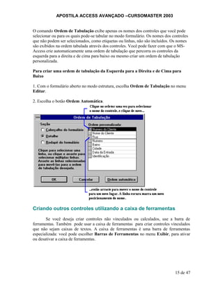 APOSTILA ACCESS AVANÇADO –CURSOMASTER 2003
O comando Ordem de Tabulação exibe apenas os nomes dos controles que você pode
selecionar ou para os quais pode-se tabular no modo formulário. Os nomes dos controles
que não podem ser selecionados, como etiquetas ou linhas, não são incluídos. Os nomes
são exibidos na ordem tabulada através dos controles. Você pode fazer com que o MS-
Access crie automaticamente uma ordem de tabulação que percorra os controles da
esquerda para a direita e de cima para baixo ou mesmo criar um ordem de tabulação
personalizada.
Para criar uma ordem de tabulação da Esquerda para a Direita e de Cima para
Baixo
1. Com o formulário aberto no modo estrutura, escolha Ordem de Tabulação no menu
Editar.
2. Escolha o botão Ordem Automática.
Criando outros controles utilizando a caixa de ferramentas
Se você deseja criar controles não vinculados ou calculados, use a barra de
ferramentas. Também pode usar a caixa de ferramentas para criar controles vinculados
que não sejam caixas de textos. A caixa de ferramentas é uma barra de ferramentas
especializada: você pode escolher Barras de Ferramentas no menu Exibir, para ativar
ou desativar a caixa de ferramentas.
15 de 47
 