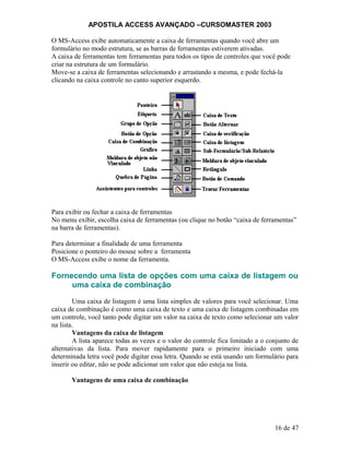 APOSTILA ACCESS AVANÇADO –CURSOMASTER 2003
O MS-Access exibe automaticamente a caixa de ferramentas quando você abre um
formulário no modo estrutura, se as barras de ferramentas estiverem ativadas.
A caixa de ferramentas tem ferramentas para todos os tipos de controles que você pode
criar na estrutura de um formulário.
Move-se a caixa de ferramentas selecionando e arrastando a mesma, e pode fechá-la
clicando na caixa controle no canto superior esquerdo.
Para exibir ou fechar a caixa de ferramentas
No menu exibir, escolha caixa de ferramentas (ou clique no botão “caixa de ferramentas”
na barra de ferramentas).
Para determinar a finalidade de uma ferramenta
Posicione o ponteiro do mouse sobre a ferramenta
O MS-Access exibe o nome da ferramenta.
Fornecendo uma lista de opções com uma caixa de listagem ou
uma caixa de combinação
Uma caixa de listagem é uma lista simples de valores para você selecionar. Uma
caixa de combinação é como uma caixa de texto e uma caixa de listagem combinadas em
um controle, você tanto pode digitar um valor na caixa de texto como selecionar um valor
na lista.
Vantagens da caixa de listagem
A lista aparece todas as vezes e o valor do controle fica limitado a o conjunto de
alternativas da lista. Para mover rapidamente para o primeiro iniciado com uma
determinada letra você pode digitar essa letra. Quando se está usando um formulário para
inserir ou editar, não se pode adicionar um valor que não esteja na lista.
Vantagens de uma caixa de combinação
16 de 47
 