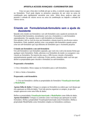 APOSTILA ACCESS AVANÇADO –CURSOMASTER 2003
Uma vez que a lista não é exibida até que se abra, o controle ocupa menos espaço
no formulário. Você pode digitar os primeiros caracteres de um valor na caixa de
combinação para rapidamente encontrar esse valor. Além disso, pode-se optar por
permitir a entrada de valores novos na caixa de combinação ou impedir a entrada de
valores novos.
Criando um Formulário/sub-formulário sem a ajuda do
Assistente
Quando está criando um formulário e um sub-formulário sem a ajuda do assistente de
Formulário/Sub-formulário, inicialmente você cria o formulário e o sub-formulário
separadamente. Em seguida, insere o sub-formulário no formulário.
Este método é útil se você já criou um formulário e deseja inseri-lo em diversos outros
formulários. Pode, também, preferir criar o seu próprio sub-formulário quando quiser
criar um sub-formulário que seja diferente do formulário que o Assistente projetou.
Criando um formulário e um sub-formulário
Um sub-formulário é um formulário separado, que você cria e salva da mesma forma que
qualquer outro formulário. Então, adiciona-o ao formulário de modo a se assegurar o seu
vínculo ao formulário. Na maioria dos casos, o MS-Access vincula o formulário
automaticamente quando você o adiciona. Existe, porém, situações onde você tem que
definir as propriedades para vincular o formulário ao sub-formulário.
Preparando o formulário
1. Crie o formulário. Deixe espaço no formulário para o sub-formulário.
2. Salve e feche o formulário.
Preparando o sub-formulário
1. Crie um formulário e defina as propriedades de formulário VisualizaçãoAutorizada
e ModoPadrão
Apenas folha de dados: Coloque os campos no formulário na ordem que você deseja que
eles apareçam na folha de dados. Você não precisa organizar os campos, já que eles
sempre aparecem como uma folha de dados.
Defina as propriedades VisualizaçãoAutorizada e ModoPadrão como folha de dados.
Apenas formulário: Coloque os controles como você deseja que apareçam no modo
formulário. Defina a propriedade VisualizaçãoAutorizada como Formulário. Defina a
propriedade ModoPadrão como formulário simples ou formulários contínuos.
17 de 47
 